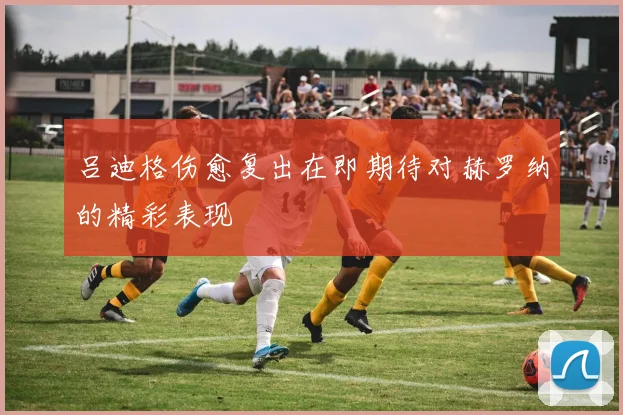 吕迪格伤愈复出在即期待对赫罗纳的精彩表现