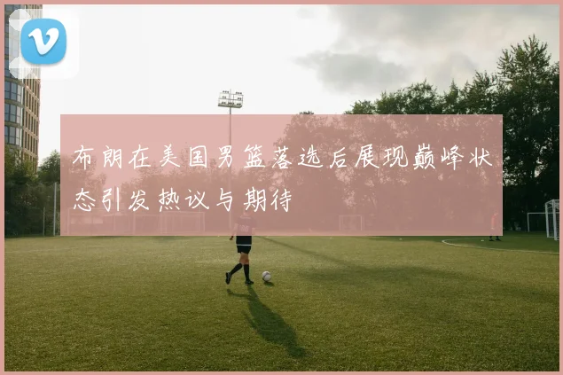 布朗在美国男篮落选后展现巅峰状态引发热议与期待