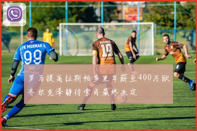 罗马提高拉斯帕多里年薪至400万欧齐尔克泽静待索肖最终决定