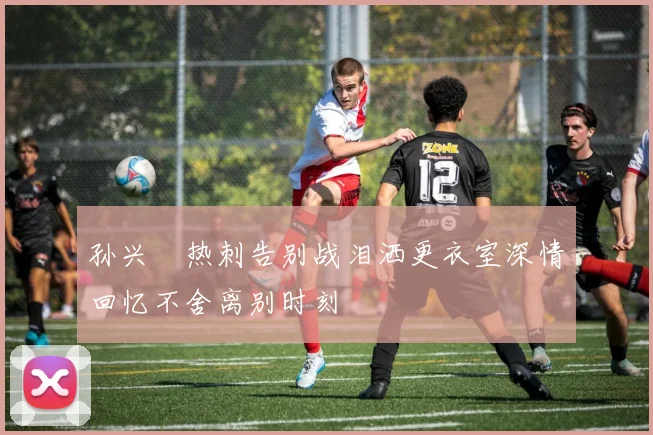 孙兴慜热刺告别战泪洒更衣室深情回忆不舍离别时刻
