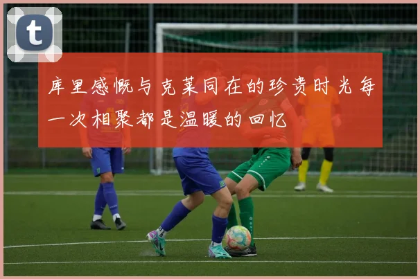 库里感慨与克莱同在的珍贵时光每一次相聚都是温暖的回忆