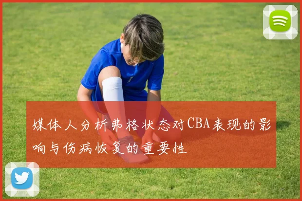 媒体人分析弗格状态对CBA表现的影响与伤病恢复的重要性