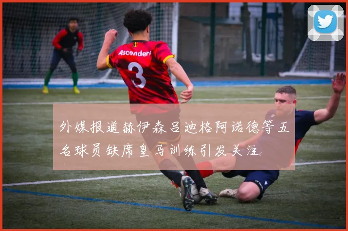 外媒报道赫伊森吕迪格阿诺德等五名球员缺席皇马训练引发关注