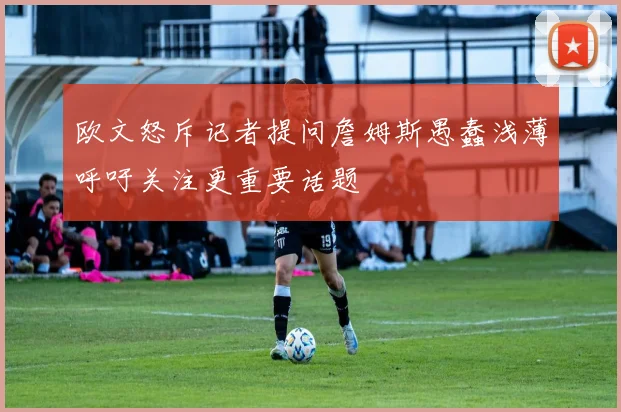欧文怒斥记者提问詹姆斯愚蠢浅薄呼吁关注更重要话题