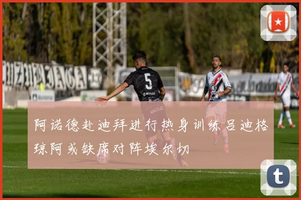 阿诺德赴迪拜进行热身训练吕迪格琼阿或缺席对阵埃尔切