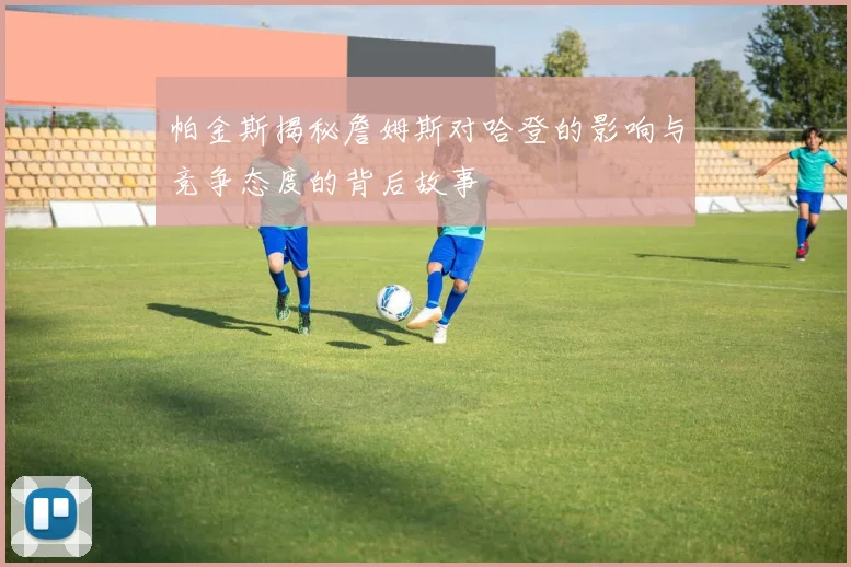 帕金斯揭秘詹姆斯对哈登的影响与竞争态度的背后故事
