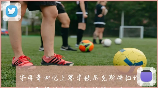 字母哥回忆上赛季被尼克斯横扫作为球队领袖我将铭记这段经历