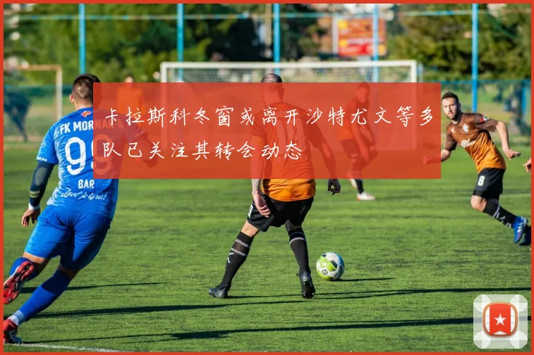 卡拉斯科冬窗或离开沙特尤文等多队已关注其转会动态