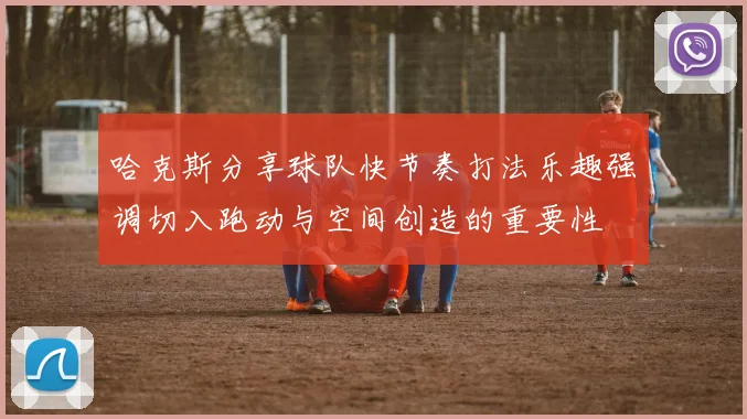 哈克斯分享球队快节奏打法乐趣强调切入跑动与空间创造的重要性