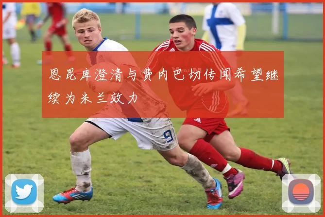 恩昆库澄清与费内巴切传闻希望继续为米兰效力