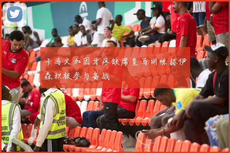 卡马文加因牙疼缺席皇马训练赫伊森积极参与备战