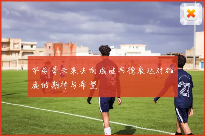 字母哥未来去向成谜韦德表达对雄鹿的期待与希望