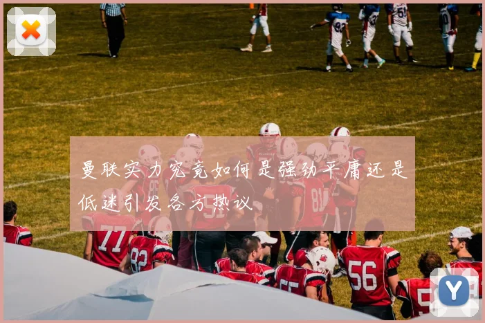 曼联实力究竟如何是强劲平庸还是低迷引发各方热议