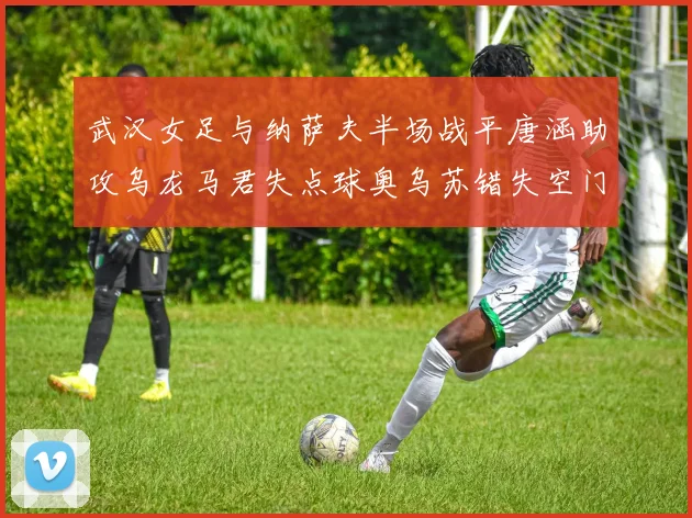 武汉女足与纳萨夫半场战平唐涵助攻乌龙马君失点球奥乌苏错失空门良机