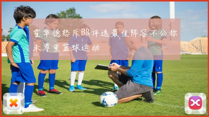 霍华德怒斥BR评选最佳阵容不公称未尊重篮球运动