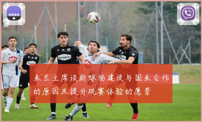 米兰主席谈新球场建设与国米合作的原因及提升观赛体验的愿景