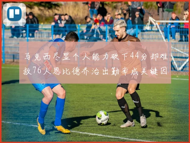 马克西尽显个人能力砍下44分却难救76人恩比德乔治出勤率成关键因素