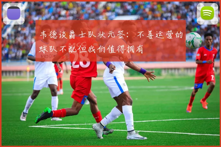 韦德谈爵士队状元签：不善运营的球队不配但我们值得拥有