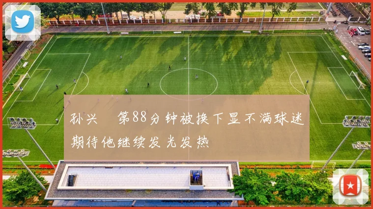 孙兴慜第88分钟被换下显不满球迷期待他继续发光发热