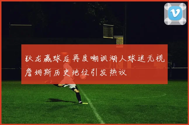 狄龙赢球后再度嘲讽湖人球迷无视詹姆斯历史地位引发热议