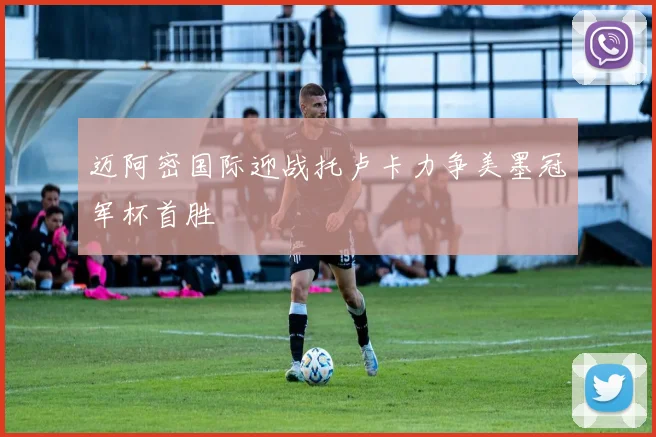 迈阿密国际迎战托卢卡力争美墨冠军杯首胜
