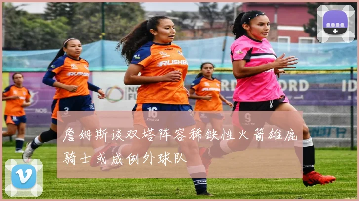 詹姆斯谈双塔阵容稀缺性火箭雄鹿骑士或成例外球队
