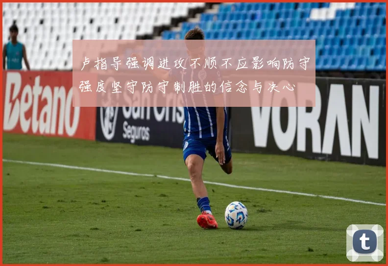 卢指导强调进攻不顺不应影响防守强度坚守防守制胜的信念与决心