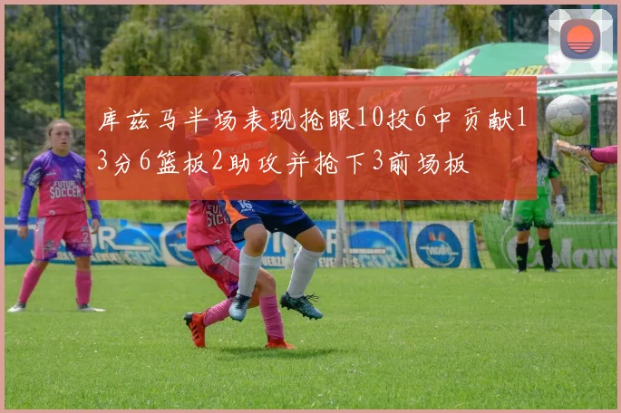 库兹马半场表现抢眼10投6中贡献13分6篮板2助攻并抢下3前场板