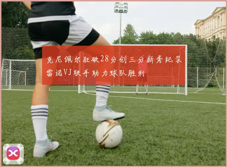克尼佩尔狂砍28分创三分新秀纪录雷诺VJ联手助力球队胜利