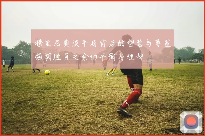 穆里尼奥谈平局背后的智慧与尊重强调胜负之余的平衡与理智