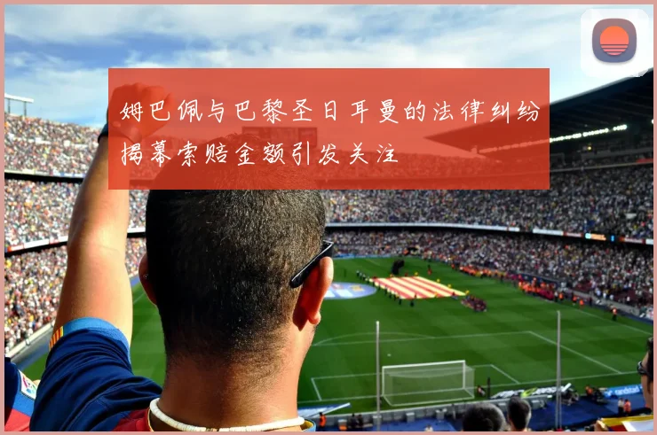 姆巴佩与巴黎圣日耳曼的法律纠纷揭幕索赔金额引发关注