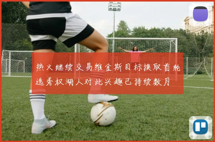 热火继续交易维金斯目标换取首轮选秀权湖人对此兴趣已持续数月