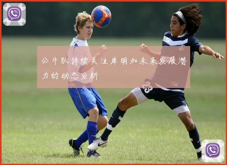 公牛队持续关注库明加未来发展潜力的动态分析