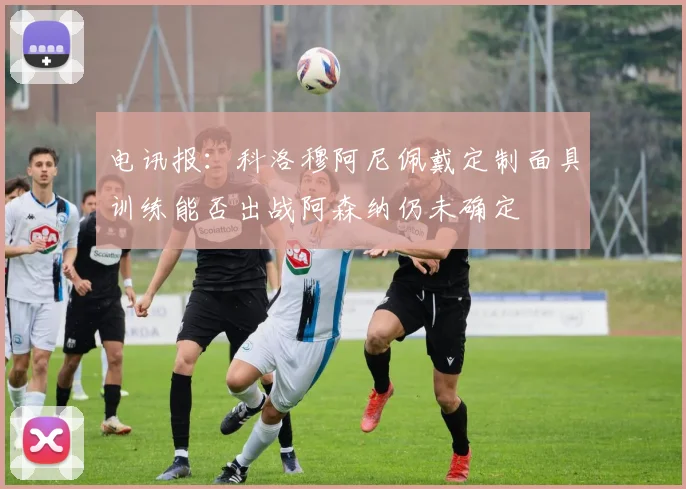 电讯报：科洛穆阿尼佩戴定制面具训练能否出战阿森纳仍未确定