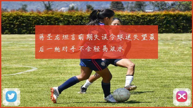 蒋圣龙坦言前期失误令球迷失望最后一轮对手不会轻易放水
