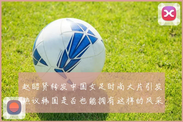 赵昭贤转发中国女足时尚大片引发热议韩国是否也能拥有这样的风采
